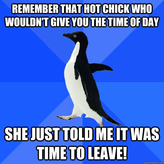 Remember that hot chick who wouldn't give you the time of day She just told me it was time to leave!  Socially Awkward Penguin