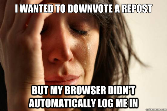 I wanted to downvote a repost but my browser didn't automatically log me in  First World Problems