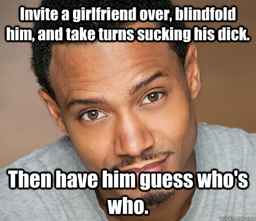 Invite a girlfriend over, blindfold him, and take turns sucking his dick. Then have him guess who's who.  