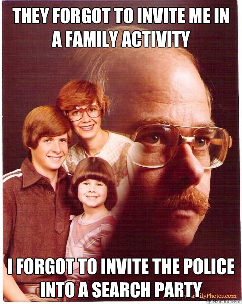 they forgot to invite me in a family activity i forgot to invite the police into a search party  Vengeance Dad