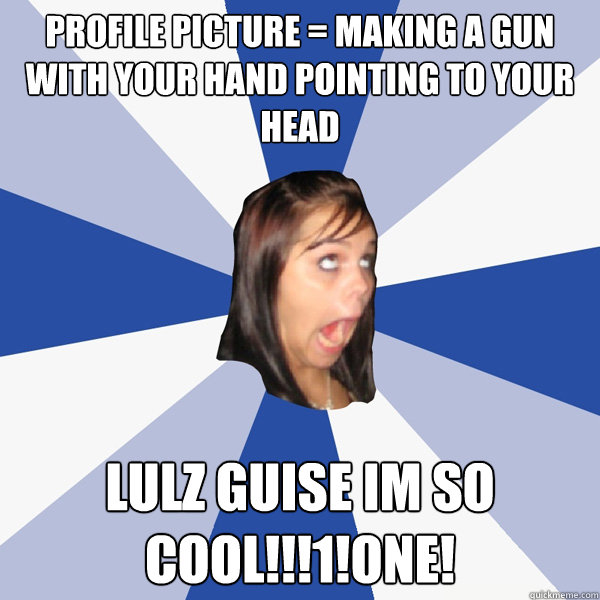 Profile Picture = making a gun with your hand pointing to your head lulz guise im so cool!!!1!one!  Annoying Facebook Girl
