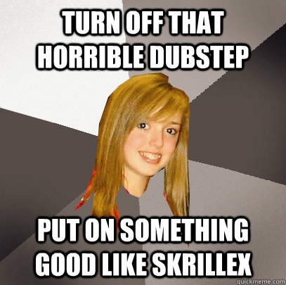Turn off that horrible dubstep put on something good like skrillex  Musically Oblivious 8th Grader