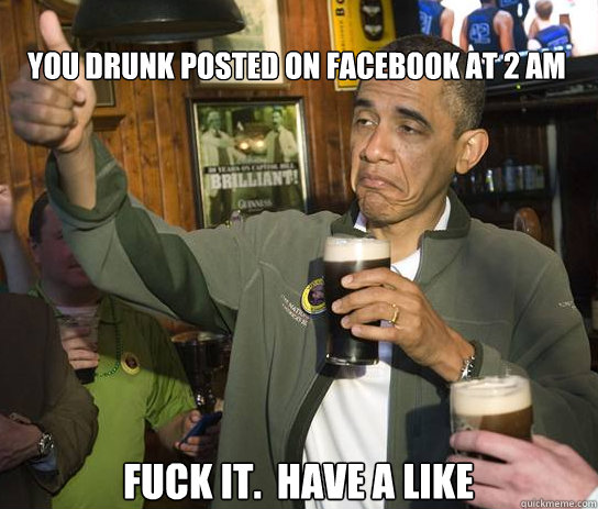 You drunk posted on Facebook at 2 am Fuck it.  Have a Like  Upvoting Obama
