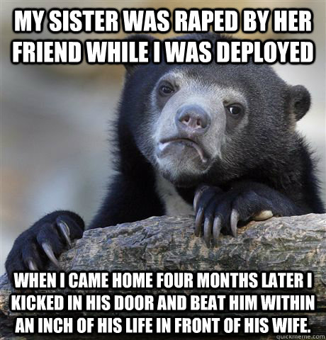 My sister was raped by her friend while I was deployed When I came home four months later I kicked in his door and beat him within an inch of his life in front of his wife. - My sister was raped by her friend while I was deployed When I came home four months later I kicked in his door and beat him within an inch of his life in front of his wife.  Misc
