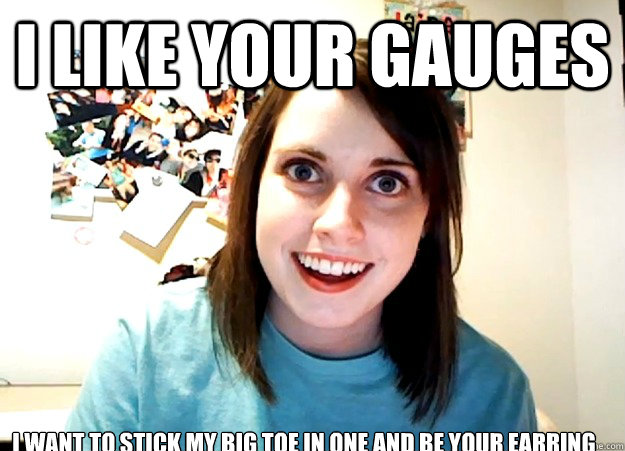 I like your gauges I want to stick my big toe in one and be your earring  Overly Attached Girlfriend