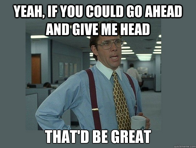 Yeah, if you could go ahead and give me head That'd be great - Yeah, if you could go ahead and give me head That'd be great  Office Space Lumbergh