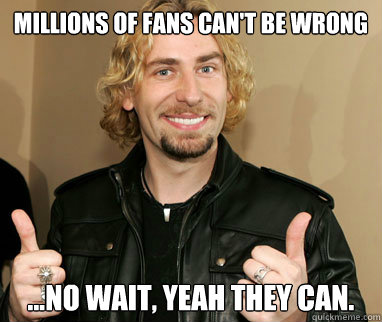 Millions of fans can't be wrong ...no wait, yeah they can.  Nickelback
