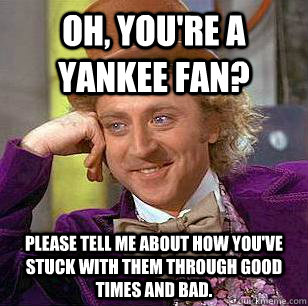 Oh, you're a Yankee fan? Please tell me about how you've stuck with them through good times and bad.  Condescending Wonka