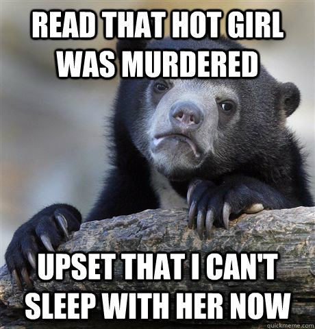 read that hot girl was murdered upset that i can't sleep with her now  Confession Bear