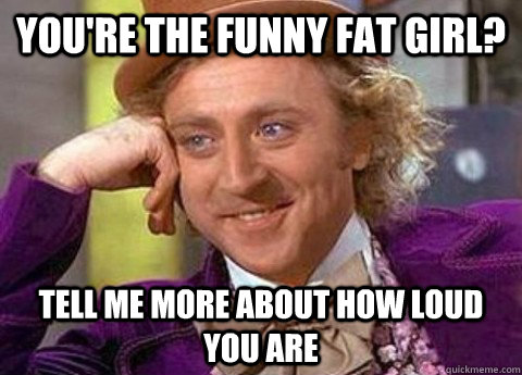 You're the funny fat girl? Tell me more about how loud you are  