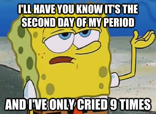 I'LL HAVE YOU KNOW IT'S THE SECOND DAY OF MY PERIOD AND I'VE ONLY CRIED 9 TIMES  ILL HAVE YOU KNOW