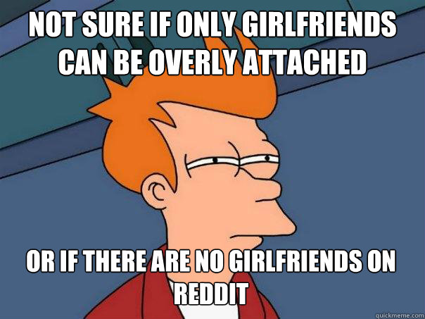 not sure if only girlfriends can be overly attached or if there are no girlfriends on reddit   Futurama Fry