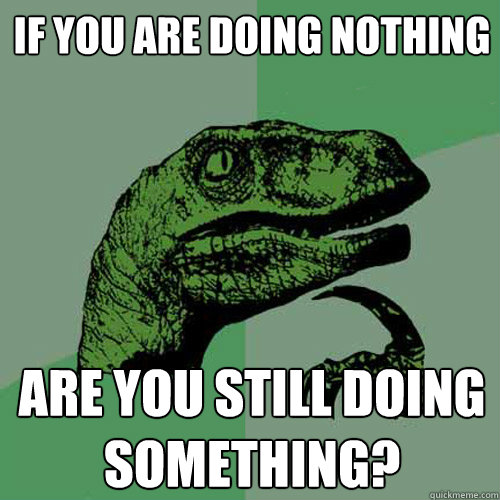 If you are doing nothing Are you still doing something? - If you are doing nothing Are you still doing something?  Philosoraptor