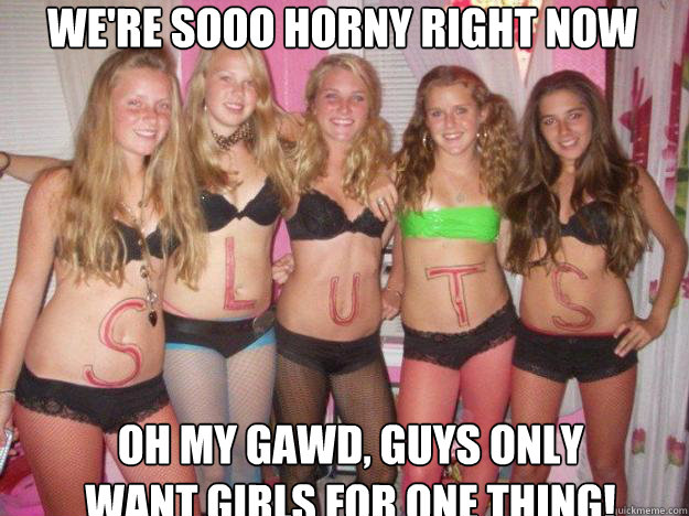 We're sooo horny right now Oh my gawd, guys only want girls for one thing!  