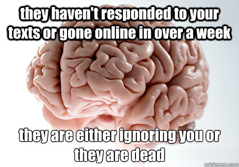 they haven't responded to your texts or gone online in over a week they are either ignoring you or they are dead  Scumbag Brain