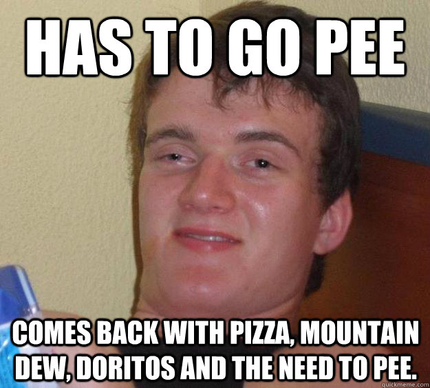 Has to go pee Comes back with pizza, Mountain Dew, doritos and the need to pee.   10 Guy