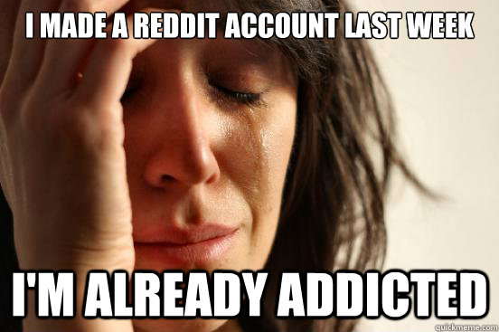 I made a reddit account last week I'm already addicted  First World Problems
