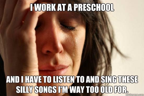 I work at a preschool and I have to listen to and sing these silly songs I'm way too old for. - I work at a preschool and I have to listen to and sing these silly songs I'm way too old for.  First World Problems