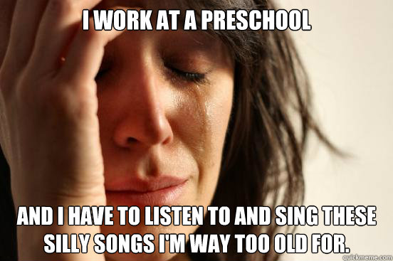 I work at a preschool and I have to listen to and sing these silly songs I'm way too old for.  First World Problems