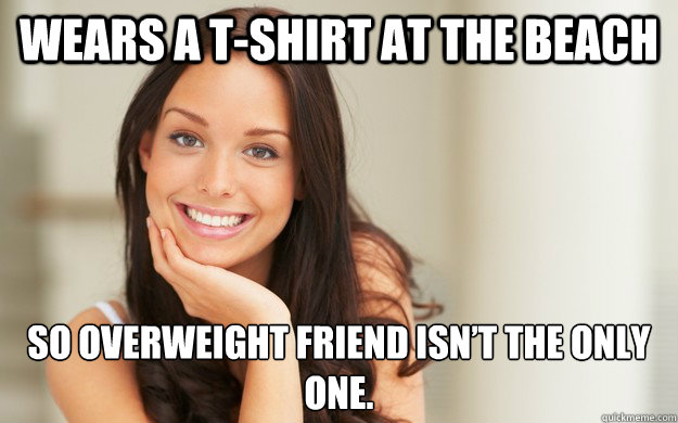 Wears a t-shirt at the beach  So overweight friend isn’t the only one.  Good Girl Gina