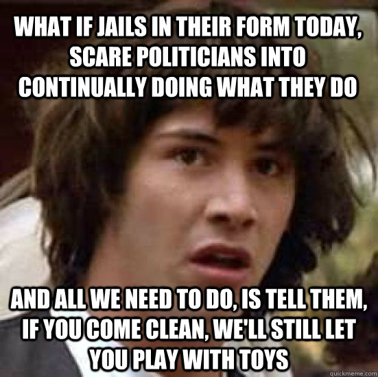 What if jails in their form today, scare politicians into continually doing what they do and all we need to do, is tell them, if you come clean, we'll still let you play with toys  conspiracy keanu