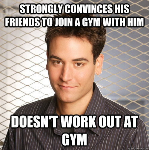 Strongly convinces his friends to join a gym with him doesn't work out at gym  Scumbag Ted Mosby