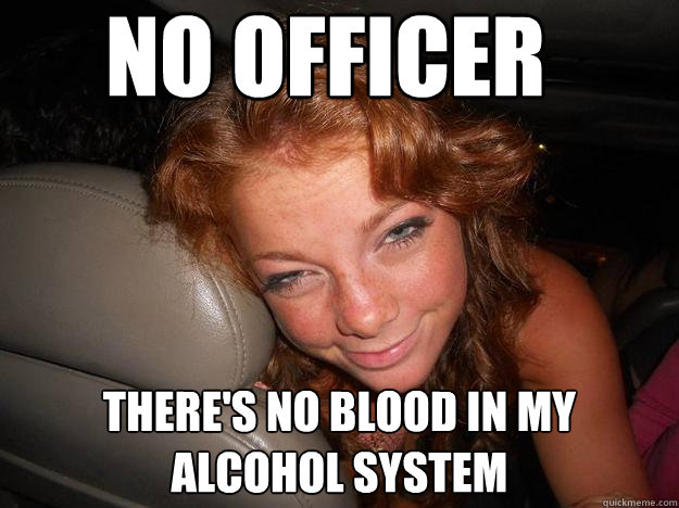 No officer  there's no blood in my alcohol system  Drunk Face