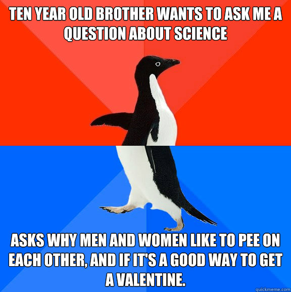 Ten year old brother wants to ask me a question about science Asks why men and women like to pee on each other, and if it's a good way to get a valentine. - Ten year old brother wants to ask me a question about science Asks why men and women like to pee on each other, and if it's a good way to get a valentine.  Socially Awesome Awkward Penguin