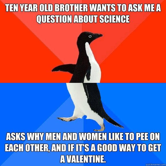 Ten year old brother wants to ask me a question about science Asks why men and women like to pee on each other, and if it's a good way to get a valentine.  Socially Awesome Awkward Penguin