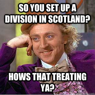 So you set up a division in scotland? Hows that treating ya?  Condescending Wonka
