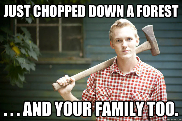 Just chopped down a forest . . . and your family too.  