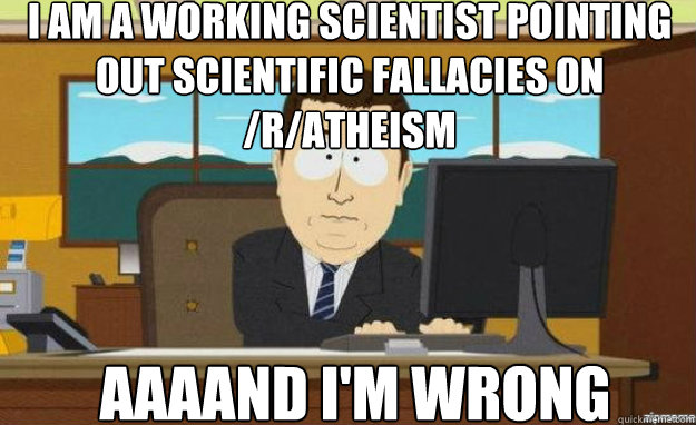 I am a working scientist pointing out scientific fallacies on /r/atheism AAAAND I'M WRONG  aaaand its gone