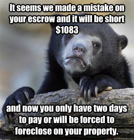 It seems we made a mistake on your escrow and it will be short $1083 and now you only have two days to pay or will be forced to foreclose on your property.  Confession Bear