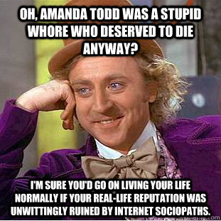 Oh, Amanda Todd was a stupid whore who deserved to die anyway? I'm sure you'd go on living your life normally if your real-life reputation was unwittingly ruined by internet sociopaths.  Creepy Wonka