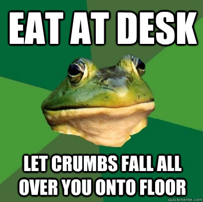 eat at desk let crumbs fall all over you onto floor  Foul Bachelor Frog