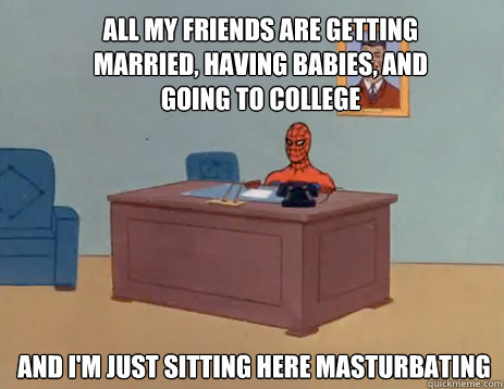 All my friends are getting married, having babies, and going to college And i'm just sitting here masturbating  masturbating spiderman