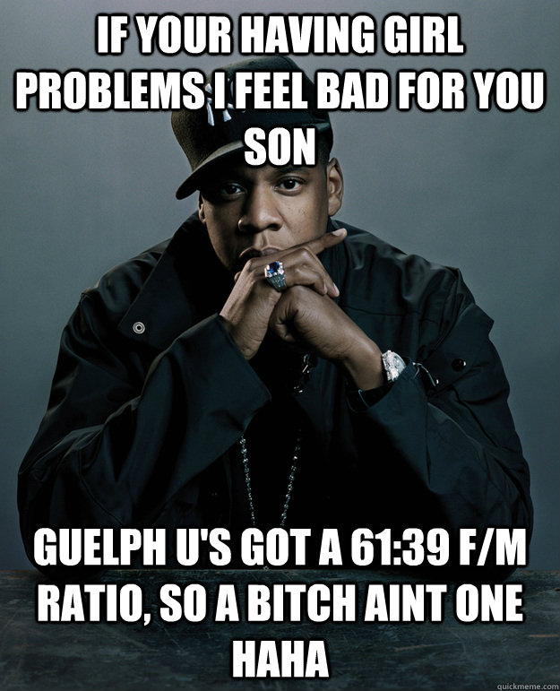 If your having girl problems i feel bad for you son guelph u's got a 61:39 f/M ratio, so a bitch aint one haha - If your having girl problems i feel bad for you son guelph u's got a 61:39 f/M ratio, so a bitch aint one haha  Jay-Z 99 Problems
