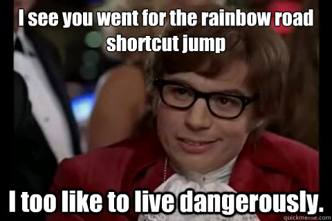 I see you went for the rainbow road shortcut jump I too like to live dangerously. - I see you went for the rainbow road shortcut jump I too like to live dangerously.  Dangerously - Austin Powers