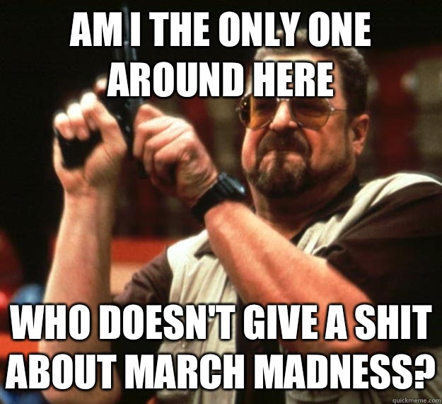 am I the only one around here Who doesn't give a shit about march madness?  Angry Walter