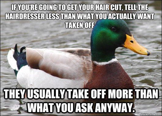 if you're going to get your hair cut, tell the hairdresser less than what you actually want taken off they usually take off more than what you ask anyway.   Actual Advice Mallard