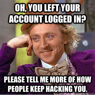 Oh, You left your Account logged in? Please tell me more of how people keep hacking you.  Creepy Wonka