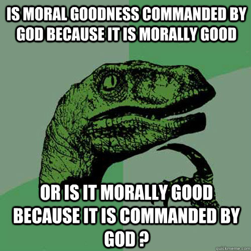 IS MORAL GOODNESS COMMANDED BY GOD BECAUSE IT IS MORALLY GOOD or is it morally good because it is commanded by god ?  Philosoraptor
