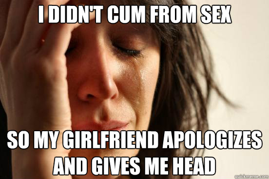 i didn't cum from sex so my girlfriend apologizes and gives me head - i didn't cum from sex so my girlfriend apologizes and gives me head  First World Problems