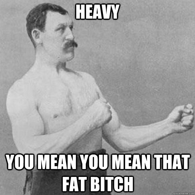 Heavy YOU MEAN YOU mean that fat bitch  overly manly man
