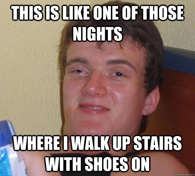 This is like one of those nights where I walk up stairs with shoes on  10 Guy