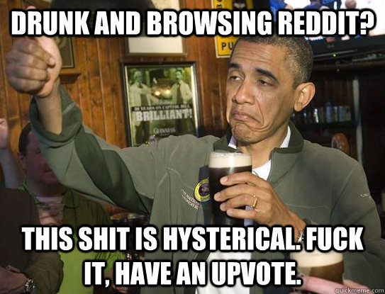 Drunk and browsing reddit? This shit is hysterical. Fuck it, have an upvote.  Upvoting Obama