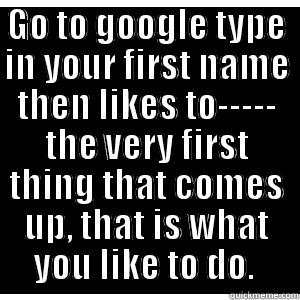 GO TO GOOGLE TYPE IN YOUR FIRST NAME THEN LIKES TO----- THE VERY FIRST THING THAT COMES UP, THAT IS WHAT YOU LIKE TO DO.  Misc