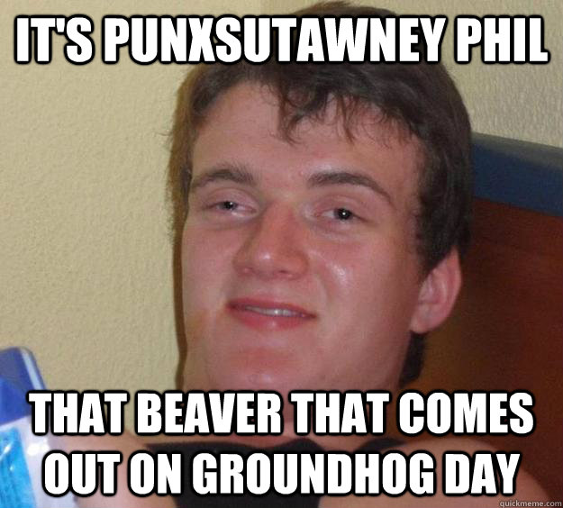 It's punxsutawney phil That Beaver that comes out on groundhog day  10 Guy