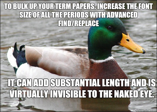 To bulk up your term papers: increase the font size of all the periods with advanced find/replace It can add substantial length and is virtually invisible to the naked eye.  Actual Advice Mallard