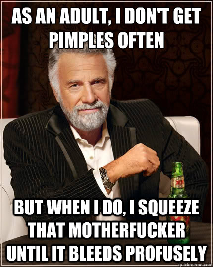 As an adult, I don't get pimples often But when i do, i squeeze that motherfucker until it bleeds profusely  The Most Interesting Man In The World